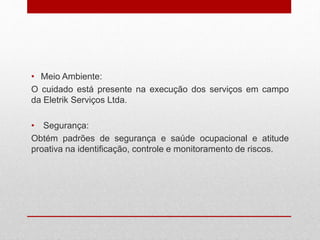 • Meio Ambiente:
O cuidado está presente na execução dos serviços em campo
da Eletrik Serviços Ltda.
• Segurança:
Obtém padrões de segurança e saúde ocupacional e atitude
proativa na identificação, controle e monitoramento de riscos.
 