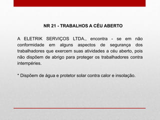 A ELETRIK SERVIÇOS LTDA., encontra - se em não
conformidade em alguns aspectos de segurança dos
trabalhadores que exercem suas atividades a céu aberto, pois
não dispõem de abrigo para proteger os trabalhadores contra
intempéries.
* Dispõem de água e protetor solar contra calor e insolação.
NR 21 - TRABALHOS A CÉU ABERTO
 