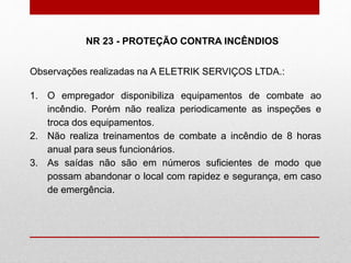 Observações realizadas na A ELETRIK SERVIÇOS LTDA.:
1. O empregador disponibiliza equipamentos de combate ao
incêndio. Porém não realiza periodicamente as inspeções e
troca dos equipamentos.
2. Não realiza treinamentos de combate a incêndio de 8 horas
anual para seus funcionários.
3. As saídas não são em números suficientes de modo que
possam abandonar o local com rapidez e segurança, em caso
de emergência.
NR 23 - PROTEÇÃO CONTRA INCÊNDIOS
 