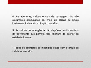 4. As aberturas, saídas e vias de passagem não são
claramente assinaladas por meio de placas ou sinais
luminosos, indicando a direção da saída.
5. As saídas de emergência não dispõem de dispositivos
de travamento que permita fácil abertura do interior do
estabelecimento.
* Todos os extintores de incêndios estão com o prazo de
validade vencidos.
 