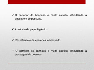  O corredor do banheiro é muito estreito, dificultando a
passagem de pessoas.
 Ausência de papel higiênico.
 Revestimento das paredes inadequado.
 O corredor do banheiro é muito estreito, dificultando a
passagem de pessoas.
 