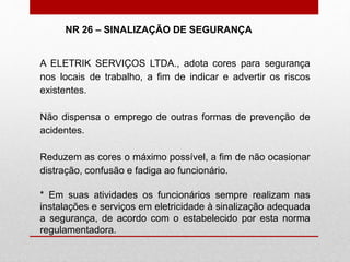 A ELETRIK SERVIÇOS LTDA., adota cores para segurança
nos locais de trabalho, a fim de indicar e advertir os riscos
existentes.
Não dispensa o emprego de outras formas de prevenção de
acidentes.
Reduzem as cores o máximo possível, a fim de não ocasionar
distração, confusão e fadiga ao funcionário.
* Em suas atividades os funcionários sempre realizam nas
instalações e serviços em eletricidade à sinalização adequada
a segurança, de acordo com o estabelecido por esta norma
regulamentadora.
NR 26 – SINALIZAÇÃO DE SEGURANÇA
 