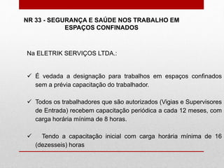 Na ELETRIK SERVIÇOS LTDA.:
 É vedada a designação para trabalhos em espaços confinados
sem a prévia capacitação do trabalhador.
 Todos os trabalhadores que são autorizados (Vigias e Supervisores
de Entrada) recebem capacitação periódica a cada 12 meses, com
carga horária mínima de 8 horas.
 Tendo a capacitação inicial com carga horária mínima de 16
(dezesseis) horas
NR 33 - SEGURANÇA E SAÚDE NOS TRABALHO EM
ESPAÇOS CONFINADOS
 