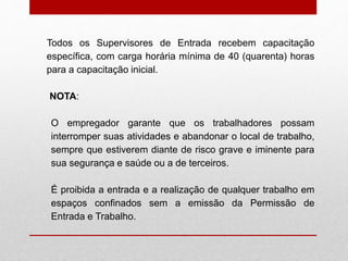 Todos os Supervisores de Entrada recebem capacitação
específica, com carga horária mínima de 40 (quarenta) horas
para a capacitação inicial.
NOTA:
O empregador garante que os trabalhadores possam
interromper suas atividades e abandonar o local de trabalho,
sempre que estiverem diante de risco grave e iminente para
sua segurança e saúde ou a de terceiros.
É proibida a entrada e a realização de qualquer trabalho em
espaços confinados sem a emissão da Permissão de
Entrada e Trabalho.
 