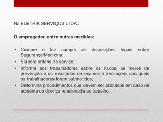 Na ELETRIK SERVIÇOS LTDA.:
O empregador, entre outras medidas:
• Cumpre e faz cumprir as disposições legais sobre
Segurança/Medicina;
• Elabora ordens de serviço;
• Informa aos trabalhadores sobre os riscos, os meios de
prevenção e os resultados de exames e avaliações aos quais
os trabalhadores foram submetidos;
• Determina procedimentos que devem ser adotados em caso de
acidente ou doença relacionada ao trabalho.
 