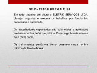 Em todo trabalho em altura a ELETRIK SERVIÇOS LTDA.
planeja, organiza e executa os trabalhos por funcionário
capacitado e autorizado.
Os trabalhadores capacitados são submetidos e aprovados
em treinamentos, teórico e prático. Com carga horaria mínima
de 8 (oito) horas.
Os treinamentos periódicos bienal possuem carga horária
mínima de 8 (oito) horas.
NR 35 - TRABALHO EM ALTURA
 
