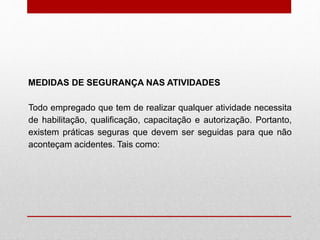 Todo empregado que tem de realizar qualquer atividade necessita
de habilitação, qualificação, capacitação e autorização. Portanto,
existem práticas seguras que devem ser seguidas para que não
aconteçam acidentes. Tais como:
MEDIDAS DE SEGURANÇA NAS ATIVIDADES
 