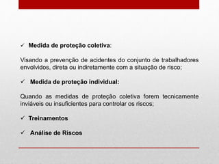  Medida de proteção coletiva:
Visando a prevenção de acidentes do conjunto de trabalhadores
envolvidos, direta ou indiretamente com a situação de risco;
 Medida de proteção individual:
Quando as medidas de proteção coletiva forem tecnicamente
inviáveis ou insuficientes para controlar os riscos;
 Treinamentos
 Análise de Riscos
 