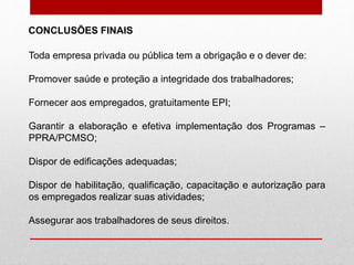 Toda empresa privada ou pública tem a obrigação e o dever de:
Promover saúde e proteção a integridade dos trabalhadores;
Fornecer aos empregados, gratuitamente EPI;
Garantir a elaboração e efetiva implementação dos Programas –
PPRA/PCMSO;
Dispor de edificações adequadas;
Dispor de habilitação, qualificação, capacitação e autorização para
os empregados realizar suas atividades;
Assegurar aos trabalhadores de seus direitos.
CONCLUSÕES FINAIS
 