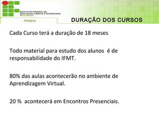 DURAÇÃO DOS CURSOS

Cada Curso terá a duração de 18 meses

Todo material para estudo dos alunos é de
responsabilidade do IFMT.

80% das aulas acontecerão no ambiente de
Aprendizagem Virtual.

20 % acontecerá em Encontros Presenciais.
 