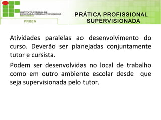 PRÁTICA PROFISSIONAL
                       SUPERVISIONADA


Atividades paralelas ao desenvolvimento do
curso. Deverão ser planejadas conjuntamente
tutor e cursista.
Podem ser desenvolvidas no local de trabalho
como em outro ambiente escolar desde que
seja supervisionada pelo tutor.
 