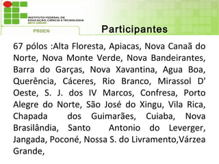 Participantes
67 pólos :Alta Floresta, Apiacas, Nova Canaã do
Norte, Nova Monte Verde, Nova Bandeirantes,
Barra do Garças, Nova Xavantina, Agua Boa,
Querência, Cáceres, Rio Branco, Mirassol D'
Oeste, S. J. dos IV Marcos, Confresa, Porto
Alegre do Norte, São José do Xingu, Vila Rica,
Chapada       dos Guimarães, Cuiaba, Nova
Brasilândia, Santo       Antonio do Leverger,
Jangada, Poconé, Nossa S. do Livramento,Várzea
Grande,
 