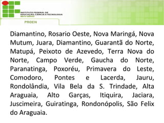 Diamantino, Rosario Oeste, Nova Maringá, Nova
Mutum, Juara, Diamantino, Guarantã do Norte,
Matupá, Peixoto de Azevedo, Terra Nova do
Norte, Campo Verde, Gaucha do Norte,
Paranatinga, Poxoréu, Primavera do Leste,
Comodoro,     Pontes     e   Lacerda,    Jauru,
Rondolândia, Vila Bela da S. Trindade, Alta
Araguaia, Alto Garças, Itiquira, Jaciara,
Juscimeira, Guiratinga, Rondonópolis, São Felix
do Araguaia.
 