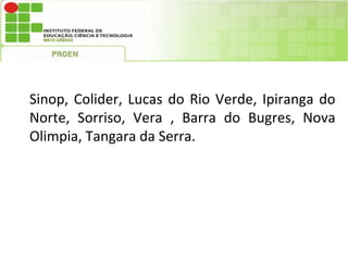 Sinop, Colider, Lucas do Rio Verde, Ipiranga do
Norte, Sorriso, Vera , Barra do Bugres, Nova
Olimpia, Tangara da Serra.
 