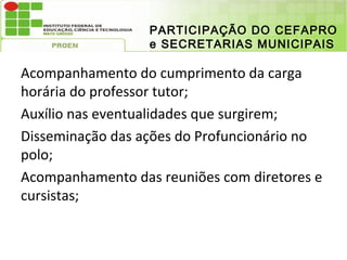 PARTICIPAÇÃO DO CEFAPRO
                  e SECRETARIAS MUNICIPAIS

Acompanhamento do cumprimento da carga
horária do professor tutor;
Auxílio nas eventualidades que surgirem;
Disseminação das ações do Profuncionário no
polo;
Acompanhamento das reuniões com diretores e
cursistas;
 