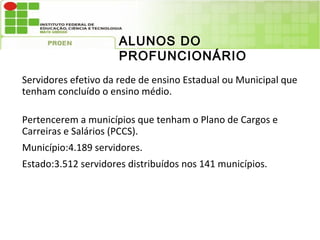 ALUNOS DO
                      PROFUNCIONÁRIO
Servidores efetivo da rede de ensino Estadual ou Municipal que
tenham concluído o ensino médio.

Pertencerem a municípios que tenham o Plano de Cargos e
Carreiras e Salários (PCCS).
Município:4.189 servidores.
Estado:3.512 servidores distribuídos nos 141 municípios.
 