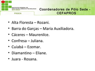 Coordenadores de Pólo Sede -
                             CEFAPROS

•   Alta Floresta – Rozani.
•   Barra do Garças – Maria Auxiliadora.
•   Cáceres – Maurenilce.
•   Confresa – Juliana.
•   Cuiabá – Ezemar.
•   Diamantino – Eliane.
•   Juara - Rosana.
 
