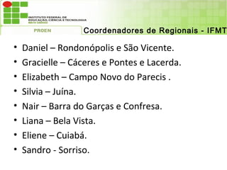 Coordenadores de Regionais - IFMT

•   Daniel – Rondonópolis e São Vicente.
•   Gracielle – Cáceres e Pontes e Lacerda.
•   Elizabeth – Campo Novo do Parecis .
•   Silvia – Juína.
•   Nair – Barra do Garças e Confresa.
•   Liana – Bela Vista.
•   Eliene – Cuiabá.
•   Sandro - Sorriso.
 
