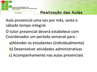 Realização das Aulas

Aula presencial uma vez por mês, sexta e
sábado tempo integral.
O tutor presencial deverá estabelece com
Coordenador um período semanal para :
a)a)Atender os estudantes (individualmente)
b)b) Desenvolver atividades administrativas
c)c) Acompanhamento nas aulas presenciais
 
