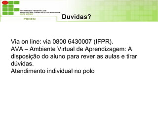 Duvidas?



Via on line: via 0800 6430007 (IFPR).
 .

AVA – Ambiente Virtual e tirarAprendizagem: A
            para rever as aulas
                                de dúvidas.
disposição do aluno para rever as aulas e tirar
dúvidas.
Atendimento individual no polo
 