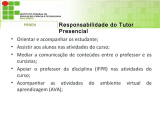 Responsabilidade do Tutor
                        Presencial
•   Orientar e acompanhar os estudante;
•   Assistir aos alunos nas atividades do curso;
•   Mediar a comunicação de conteúdos entre o professor e os
    cursistas;
•   Apoiar o professor da disciplina (IFPR) nas atividades do
    curso;
•   Acompanhar as atividades do ambiente virtual de
    aprendizagem (AVA);
 
