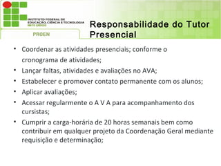 Responsabilidade do Tutor
                       Presencial
• Coordenar as atividades presenciais; conforme o
  cronograma de atividades;
• Lançar faltas, atividades e avaliações no AVA;
• Estabelecer e promover contato permanente com os alunos;
• Aplicar avaliações;
• Acessar regularmente o A V A para acompanhamento dos
  cursistas;
• Cumprir a carga-horária de 20 horas semanais bem como
  contribuir em qualquer projeto da Coordenação Geral mediante
  requisição e determinação;
 