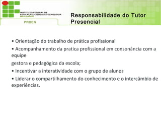 Responsabilidade do Tutor
                         Presencial


• Orientação do trabalho de prática profissional
• Acompanhamento da pratica profissional em consonância com a
equipe
gestora e pedagógica da escola;
• Incentivar a interatividade com o grupo de alunos
• Liderar o compartilhamento do conhecimento e o intercâmbio de
experiências.
 