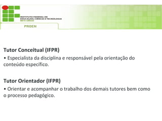 Tutor Conceitual (IFPR)
• Especialista da disciplina e responsável pela orientação do
conteúdo específico.


Tutor Orientador (IFPR)
• Orientar e acompanhar o trabalho dos demais tutores bem como
o processo pedagógico.
 