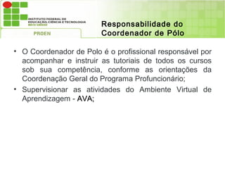 Responsabilidade do
                        Coordenador de Pólo

• O Coordenador de Polo é o profissional responsável por
  acompanhar e instruir as tutoriais de todos os cursos
  sob sua competência, conforme as orientações da
  Coordenação Geral do Programa Profuncionário;
• Supervisionar as atividades do Ambiente Virtual de
  Aprendizagem - AVA;
 
