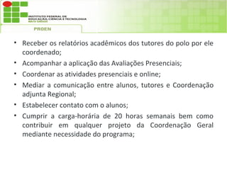 • Receber os relatórios acadêmicos dos tutores do polo por ele
  coordenado;
• Acompanhar a aplicação das Avaliações Presenciais;
• Coordenar as atividades presenciais e online;
• Mediar a comunicação entre alunos, tutores e Coordenação
  adjunta Regional;
• Estabelecer contato com o alunos;
• Cumprir a carga-horária de 20 horas semanais bem como
  contribuir em qualquer projeto da Coordenação Geral
  mediante necessidade do programa;
 