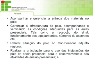 • Acompanhar e gerenciar a entrega dos materiais no
  polo;
• Gerenciar a infraestrutura do polo, acompanhando e
  verificando as condições adequadas para as aulas
  presenciais. Tais como a recepção do sinal,
  funcionamento dos equipamentos, números de assentos
  etc.
• Relatar situação do polo ao Coordenador adjunto
  regional;
• Realizar a articulação para o uso das instalações do
  polo de apoio presencial para o desenvolvimento das
  atividades de ensino presenciais; e
 