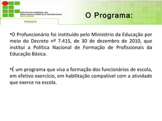 O Programa:

•O Profuncionário foi instituído pelo Ministério da Educação por
meio do Decreto nº 7.415, de 30 de dezembro de 2010, que
institui a Política Nacional de Formação de Profissionais da
Educação Básica.

•É um programa que visa a formação dos funcionários de escola,
em efetivo exercício, em habilitação compatível com a atividade
que exerce na escola.
 