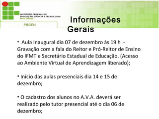 Informações
                      Gerais
• Aula Inaugural dia 07 de dezembro às 19 h -
Gravação com a fala do Reitor e Pró-Reitor de Ensino
do IFMT e Secretário Estadual de Educação. (Acesso
ao Ambiente Virtual de Aprendizagem liberado);

• Início das aulas presenciais dia 14 e 15 de
dezembro;

• O cadastro dos alunos no A.V.A. deverá ser
realizado pelo tutor presencial até o dia 06 de
dezembro;
 