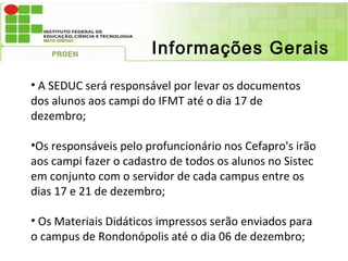 Informações Gerais

• A SEDUC será responsável por levar os documentos
dos alunos aos campi do IFMT até o dia 17 de
dezembro;

•Os responsáveis pelo profuncionário nos Cefapro's irão
aos campi fazer o cadastro de todos os alunos no Sistec
em conjunto com o servidor de cada campus entre os
dias 17 e 21 de dezembro;

• Os Materiais Didáticos impressos serão enviados para
o campus de Rondonópolis até o dia 06 de dezembro;
 