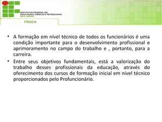 • A formação em nível técnico de todos os funcionários é uma
  condição importante para o desenvolvimento profissional e
  aprimoramento no campo do trabalho e , portanto, para a
  carreira.
• Entre seus objetivos fundamentais, está a valorização do
  trabalho desses profissionais da educação, através do
  oferecimento dos cursos de formação inicial em nível técnico
  proporcionados pelo Profuncionário.
 