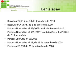 Legislação


• Decreto nº 7.415, de 30 de dezembro de 2010
• Resolução CNE nº 5, de 3 de agosto de 2010
• Portaria Normativa nº 25/2007: institui o Profuncionário
• Portaria Normativa nº 539/2007: institui o Conselho Político
  do Profuncionário
• Parecer CEB/CNE nº 16/2005
• Portaria Normativa nº 13, de 25 de setembro de 2008
• Portaria nº 1.199 de 25 de setembro de 2008
 