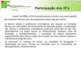 Participação dos IF’s

          A partir de 2008, o Profuncionário passou a contar com a participação
dos Institutos Federais, que são responsáveis pelas seguintes ações :

a) formar tutores e professores orientadores que atuarão na formação
técnica, em nível médio, dos funcionários da educação pública. A capacitação
dos tutores e professores orientadores justifica-se pelo fato de que eles
desempenham um papel central no Profuncionário. Realizam, além da
formação, o acompanhamento, a orientação da prática profissional
supervisionada, bem como o apoio aos cursistas em suas práticas coletivas e
individuais ao longo do curso.
b) assessorar os sistemas de ensino nas atividades de divulgação e
implantação do Curso Técnico de Formação para os Funcionários da
Educação Básica (Profuncionário).
 