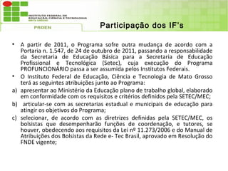 Participação dos IF’s

• A partir de 2011, o Programa sofre outra mudança de acordo com a
   Portaria n. 1.547, de 24 de outubro de 2011, passando a responsabilidade
   da Secretaria de Educação Básica para a Secretaria de Educação
   Profissional e Tecnológica (Setec), cuja execução do Programa
   PROFUNCIONÁRIO passa a ser assumida pelos Institutos Federais.
• O Instituto Federal de Educação, Ciência e Tecnologia de Mato Grosso
   terá as seguintes atribuições junto ao Programa:
a) apresentar ao Ministério da Educação plano de trabalho global, elaborado
   em conformidade com os requisitos e critérios definidos pela SETEC/MEC;
b) articular-se com as secretarias estadual e municipais de educação para
   atingir os objetivos do Programa;
c) selecionar, de acordo com as diretrizes definidas pela SETEC/MEC, os
   bolsistas que desempenharão funções de coordenação, e tutores, se
   houver, obedecendo aos requisitos da Lei nº 11.273/2006 e do Manual de
   Atribuições dos Bolsistas da Rede e- Tec Brasil, aprovado em Resolução do
   FNDE vigente;
 