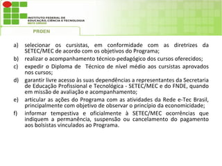 a) selecionar os cursistas, em conformidade com as diretrizes da
   SETEC/MEC de acordo com os objetivos do Programa;
b) realizar o acompanhamento técnico-pedagógico dos cursos oferecidos;
c) expedir o Diploma de Técnico de nível médio aos cursistas aprovados
   nos cursos;
d) garantir livre acesso às suas dependências a representantes da Secretaria
   de Educação Profissional e Tecnológica - SETEC/MEC e do FNDE, quando
   em missão de avaliação e acompanhamento;
e) articular as ações do Programa com as atividades da Rede e-Tec Brasil,
   principalmente com objetivo de observar o princípio da economicidade;
f) informar tempestiva e oficialmente à SETEC/MEC ocorrências que
   indiquem a permanência, suspensão ou cancelamento do pagamento
   aos bolsistas vinculados ao Programa.
 