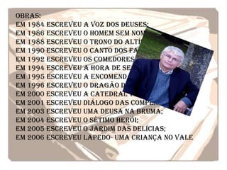 Obras:
Em 1984 escreveu A Voz dos Deuses;
Em 1986 escreveu O Homem sem nome;
Em 1988 escreveu O trono do altíssimo;
Em 1990 escreveu O canto dos Fantasmas;
Em 1992 escreveu Os comedores de pérolas;
Em 1994 escreveu A hora de Sertório;
Em 1995 escreveu A encomendação das almas;
Em 1996 escreveu O Dragão de fumo;
Em 2000 escreveu A catedral verde;
Em 2001 escreveu Diálogo das compensadas;
Em 2003 escreveu Uma deusa na bruma;
Em 2004 escreveu O sétimo herói;
Em 2005 escreveu O jardim das delícias;
Em 2006 escreveu Lapedo- uma criança no vale
 