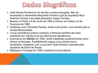  José Gomes Ferreira foi um escritor e poeta português, filho do
  empresário e benemérito Alexandre Ferreira e pai do arquitecto Raul
  Hestnes Ferreira e do poeta Alexandre Vargas Ferreira.
 Nasceu no Porto a 9 de Junho de 1900 e morreu em Lisboa a 8 de
  Fevereiro de 1985.
 Colaborou com Fernando Pessoa, ainda muito jovem, num soneto para a
  revista Ressurreição.
 A sua consciência política começou a florescer também ela cedo,
  sobretudo por influência do pai (democrata republicano).
 Licencia-se em Direito em 1924, tendo trabalhado posteriormente como
  cônsul na Noruega. Paralelamente seguiu uma carreira como
  compositor, chegando a ter a sua obra "Suite Rústica" estreada pela
  orquestra de David de Sousa.
 Regressa a Portugal em 1930 e dedica-se ao jornalismo.
 