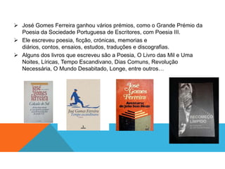 José Gomes Ferreira ganhou vários prémios, como o Grande Prémio da
  Poesia da Sociedade Portuguesa de Escritores, com Poesia III.
 Ele escreveu poesia, ficção, crónicas, memorias e
  diários, contos, ensaios, estudos, traduções e discografias.
 Alguns dos livros que escreveu são a Poesia, O Livro das Mil e Uma
  Noites, Líricas, Tempo Escandivano, Dias Comuns, Revolução
  Necessária, O Mundo Desabitado, Longe, entre outros…
 