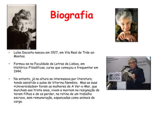 Biografia


•   Luísa Dacosta nasceu em 1927, em Vila Real de Trás-os-
    Montes.

•   Formou-se na Faculdade de Letras de Lisboa, em
    Histórico-Filosóficas, curso que começou a frequentar em
    1944.

•   No entanto, já na altura se interessava por literatura,
    tendo assistido a aulas de Vitorino Nemésio. Mas as suas
    «Universidades» foram as mulheres de A Ver-o-Mar, que
    murcham aos trinta anos, vivem e morrem na resignação de
    terem filhos e de os perder, na rotina de um trabalho
    escravo, sem remuneração, espancadas como animais de
    carga.
 