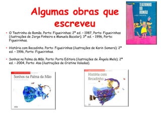 Algumas obras que
                    escreveu
• O Teatrinho do Romão. Porto: Figueirinhas; 2ª ed. – 1987, Porto: Figueirinhas
  (ilustrações de Jorge Pinheiro e Manuela Bacelar); 3ª ed. – 1996, Porto:
  Figueirinhas.

• História com Recadinho. Porto: Figueirinhas (ilustrações de Karin Somero); 2ª
  ed. – 1996, Porto: Figueirinhas.

• Sonhos na Palma da Mão. Porto: Porto Editora (ilustrações de Ângela Melo); 2ª
  ed. – 2004, Porto: Asa (ilustrações de Cristina Valadas).
 