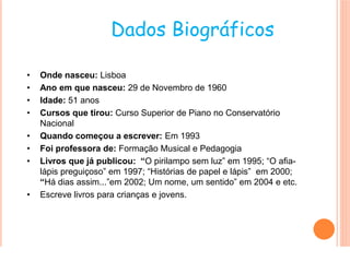 Dados Biográficos

•   Onde nasceu: Lisboa
•   Ano em que nasceu: 29 de Novembro de 1960
•   Idade: 51 anos
•   Cursos que tirou: Curso Superior de Piano no Conservatório
    Nacional
•   Quando começou a escrever: Em 1993
•   Foi professora de: Formação Musical e Pedagogia
•   Livros que já publicou: “O pirilampo sem luz” em 1995; “O afia-
    lápis preguiçoso” em 1997; “Histórias de papel e lápis” em 2000;
    “Há dias assim...”em 2002; Um nome, um sentido” em 2004 e etc.
•   Escreve livros para crianças e jovens.
 