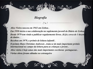 •   Alice Vieira nasceu em 1943 em Lisboa .
•   Em 1958 inicia a sua colaboração no suplemento juvenil do Diário de Lisboa .
•   Desde 1979 tem vindo a publicar regularmente livros. Já fez cerca de 3 dezenas
    de títulos .
•   Recebeu em 1979, o prémio de leitura infantil .
•   O prémio Hans Christian Andresen , trata-se do mais importante prémio
    internacional no campo da leitura para as crianças e jovens .
•   Alice vieira é hoje umas das mais importantes escritoras portuguesas .
•   Várias obras foram editadas no estrangeiro
 
