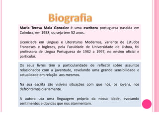 Maria Teresa Maia Gonzalez é uma escritora portuguesa nascida em
Coimbra, em 1958, ou seja tem 52 anos.

Licenciada em Línguas e Literaturas Modernas, variante de Estudos
Franceses e Ingleses, pela Faculdade de Universidade de Lisboa, foi
professora de Língua Portuguesa de 1982 a 1997, no ensino oficial e
particular.

Os seus livros têm a particularidade de reflectir sobre assuntos
relacionados com a juventude, revelando uma grande sensibilidade e
actualidade em relação aos mesmos.

Na sua escrita são visíveis situações com que nós, os jovens, nos
defrontamos diariamente.

A autora usa uma linguagem própria da nossa idade, evocando
sentimentos e dúvidas que nos atormentam.
 
