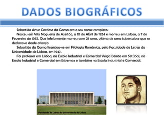 Sebastião Artur Cardoso da Gama era o seu nome completo.
   Nasceu em Vila Nogueira de Azeitão, a 10 de Abril de 1924 e morreu em Lisboa, a 7 de
Fevereiro de 1952. Que infelizmente morreu com 28 anos, vítima de uma tuberculose que se
declarava desde criança.
   Sebastião da Gama licenciou-se em Filologia Românica, pela Faculdade de Letras da
Universidade de Lisboa, em 1947.
   Foi professor em Lisboa, na Escola Industrial e Comercial Veiga Beirão em Setúbal, na
Escola Industrial e Comercial em Estremoz e também na Escola Industrial e Comercial.




                Faculdade de Letras da Universidade de Lisboa
 
