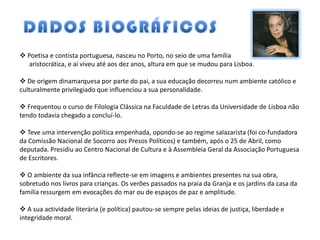  Poetisa e contista portuguesa, nasceu no Porto, no seio de uma família
  aristocrática, e aí viveu até aos dez anos, altura em que se mudou para Lisboa.

 De origem dinamarquesa por parte do pai, a sua educação decorreu num ambiente católico e
culturalmente privilegiado que influenciou a sua personalidade.

 Frequentou o curso de Filologia Clássica na Faculdade de Letras da Universidade de Lisboa não
tendo todavia chegado a concluí-lo.

 Teve uma intervenção política empenhada, opondo-se ao regime salazarista (foi co-fundadora
da Comissão Nacional de Socorro aos Presos Políticos) e também, após o 25 de Abril, como
deputada. Presidiu ao Centro Nacional de Cultura e à Assembleia Geral da Associação Portuguesa
de Escritores.

 O ambiente da sua infância reflecte-se em imagens e ambientes presentes na sua obra,
sobretudo nos livros para crianças. Os verões passados na praia da Granja e os jardins da casa da
família ressurgem em evocações do mar ou de espaços de paz e amplitude.

 A sua actividade literária (e política) pautou-se sempre pelas ideias de justiça, liberdade e
integridade moral.
 