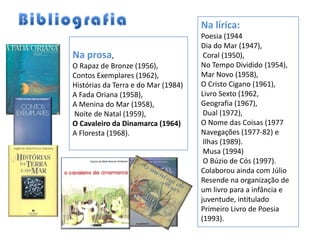 Na lírica:
                                     Poesia (1944
                                     Dia do Mar (1947),
Na prosa,                             Coral (1950),
O Rapaz de Bronze (1956),            No Tempo Dividido (1954),
Contos Exemplares (1962),            Mar Novo (1958),
Histórias da Terra e do Mar (1984)   O Cristo Cigano (1961),
A Fada Oriana (1958),                Livro Sexto (1962,
A Menina do Mar (1958),              Geografia (1967),
Noite de Natal (1959),                Dual (1972),
O Cavaleiro da Dinamarca (1964)      O Nome das Coisas (1977
A Floresta (1968).                   Navegações (1977-82) e
                                      Ilhas (1989).
                                      Musa (1994)
                                      O Búzio de Cós (1997).
                                     Colaborou ainda com Júlio
                                     Resende na organização de
                                     um livro para a infância e
                                     juventude, intitulado
                                     Primeiro Livro de Poesia
                                     (1993).
 